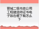 晋城二级市政公用工程建造师证书电子版在哪下载怎么下