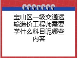 宝山区一级交通运输造价工程师需要学什么科目呢哪些内容