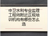 中卫水利专业监理工程师附近正规培训机构有哪些怎么选