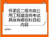 怀柔区二级市政公用工程建造师考试具体有哪些科目和内容