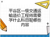 平谷区一级交通运输造价工程师需要学什么科目呢哪些内容