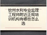 钦州水利专业监理工程师附近正规培训机构有哪些怎么选