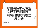 呼和浩特水利专业监理工程师附近正规培训机构有哪些怎么选