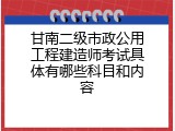 甘南二级市政公用工程建造师考试具体有哪些科目和内容