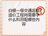白银一级交通运输造价工程师需要学什么科目呢哪些内容