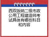 西双版纳二级市政公用工程建造师考试具体有哪些科目和内容