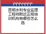 昆明水利专业监理工程师附近正规培训机构有哪些怎么选