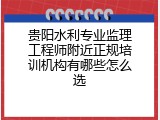 贵阳水利专业监理工程师附近正规培训机构有哪些怎么选