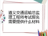 遵义交通运输总监理工程师考试报名需要提供什么材料