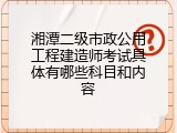 湘潭二级市政公用工程建造师考试具体有哪些科目和内容