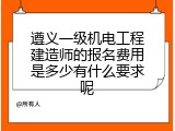遵义一级机电工程建造师的报名费用是多少有什么要求呢