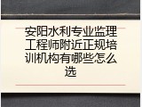 安阳水利专业监理工程师附近正规培训机构有哪些怎么选