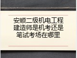 安顺二级机电工程建造师是机考还是笔试考场在哪里