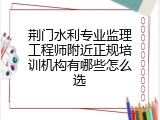 荆门水利专业监理工程师附近正规培训机构有哪些怎么选