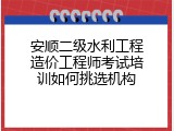 安顺二级水利工程造价工程师考试培训如何挑选机构