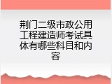 荆门二级市政公用工程建造师考试具体有哪些科目和内容