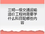 三明一级交通运输造价工程师需要学什么科目呢哪些内容
