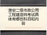 淮安二级市政公用工程建造师考试具体有哪些科目和内容