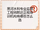 黑河水利专业监理工程师附近正规培训机构有哪些怎么选