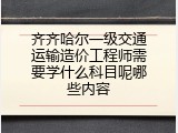 齐齐哈尔一级交通运输造价工程师需要学什么科目呢哪些内容