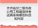 齐齐哈尔二级市政公用工程建造师考试具体有哪些科目和内容