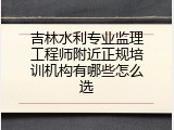 吉林水利专业监理工程师附近正规培训机构有哪些怎么选