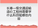 长春一级交通运输造价工程师需要学什么科目呢哪些内容