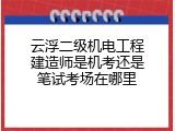 云浮二级机电工程建造师是机考还是笔试考场在哪里