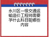 永川区一级交通运输造价工程师需要学什么科目呢哪些内容