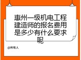 惠州一级机电工程建造师的报名费用是多少有什么要求呢