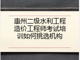 惠州二级水利工程造价工程师考试培训如何挑选机构