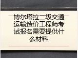 博尔塔拉二级交通运输造价工程师考试报名需要提供什么材料