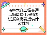 乌鲁木齐二级交通运输造价工程师考试报名需要提供什么材料