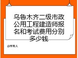 乌鲁木齐二级市政公用工程建造师报名和考试费用分别多少钱