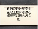 新疆交通运输专业监理工程师考试在哪里可以报名怎么报