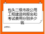 包头二级市政公用工程建造师报名和考试费用分别多少钱