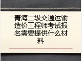 青海二级交通运输造价工程师考试报名需要提供什么材料