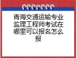 青海交通运输专业监理工程师考试在哪里可以报名怎么报