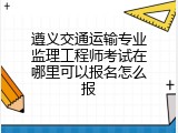 遵义交通运输专业监理工程师考试在哪里可以报名怎么报