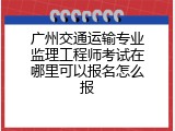 广州交通运输专业监理工程师考试在哪里可以报名怎么报
