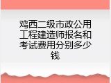 鸡西二级市政公用工程建造师报名和考试费用分别多少钱