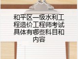 和平区一级水利工程造价工程师考试具体有哪些科目和内容