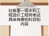 吐鲁番一级水利工程造价工程师考试具体有哪些科目和内容