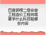 巴音郭楞二级安装工程造价工程师需要学什么科目呢哪些内容