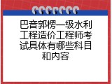 巴音郭楞一级水利工程造价工程师考试具体有哪些科目和内容