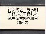 门头沟区一级水利工程造价工程师考试具体有哪些科目和内容
