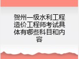 贺州一级水利工程造价工程师考试具体有哪些科目和内容