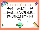 赤峰一级水利工程造价工程师考试具体有哪些科目和内容