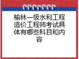 榆林一级水利工程造价工程师考试具体有哪些科目和内容
