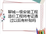 聊城一级安装工程造价工程师考证通过以后有补贴吗